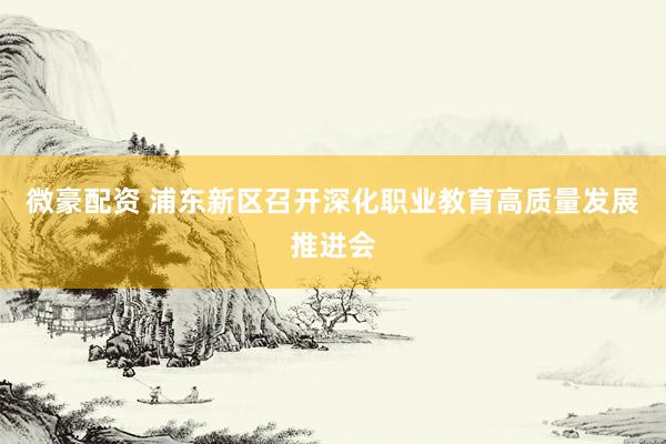 微豪配资 浦东新区召开深化职业教育高质量发展推进会