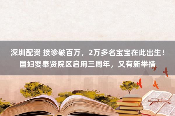 深圳配资 接诊破百万，2万多名宝宝在此出生！国妇婴奉贤院区启用三周年，又有新举措