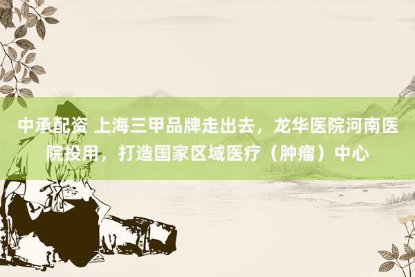 中承配资 上海三甲品牌走出去，龙华医院河南医院投用，打造国家区域医疗（肿瘤）中心
