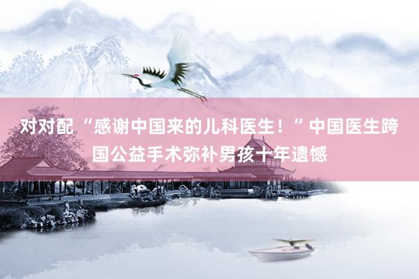 对对配 “感谢中国来的儿科医生！”中国医生跨国公益手术弥补男孩十年遗憾