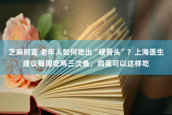 芝麻财富 老年人如何吃出“硬骨头”？上海医生建议每周吃两三次鱼，鸡蛋可以这样吃
