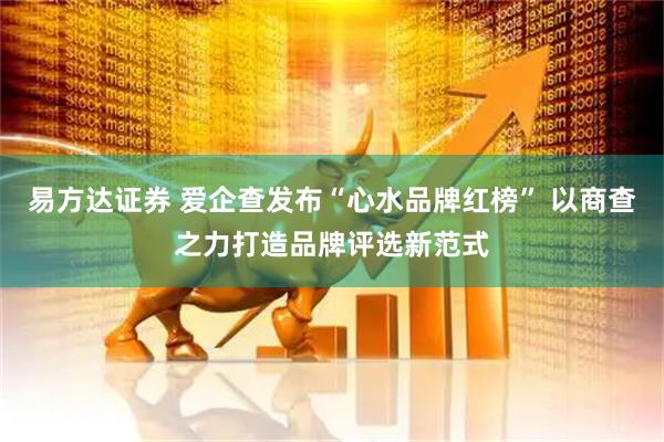 易方达证券 爱企查发布“心水品牌红榜” 以商查之力打造品牌评选新范式