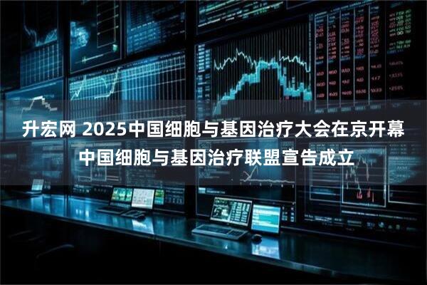 升宏网 2025中国细胞与基因治疗大会在京开幕 中国细胞与基因治疗联盟宣告成立