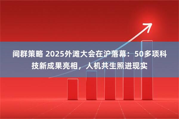 间群策略 2025外滩大会在沪落幕：50多项科技新成果亮相，人机共生照进现实