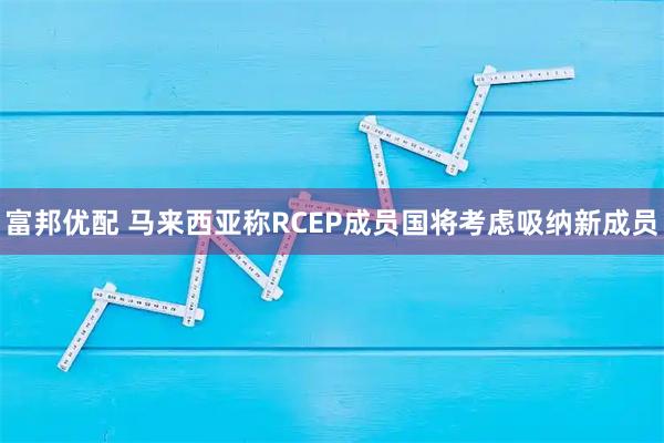 富邦优配 马来西亚称RCEP成员国将考虑吸纳新成员
