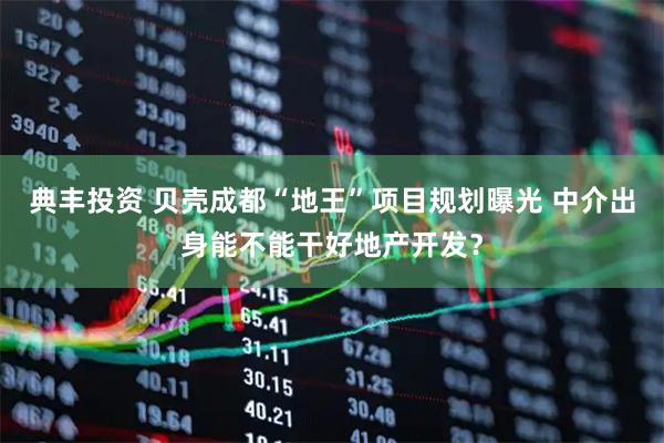 典丰投资 贝壳成都“地王”项目规划曝光 中介出身能不能干好地产开发？