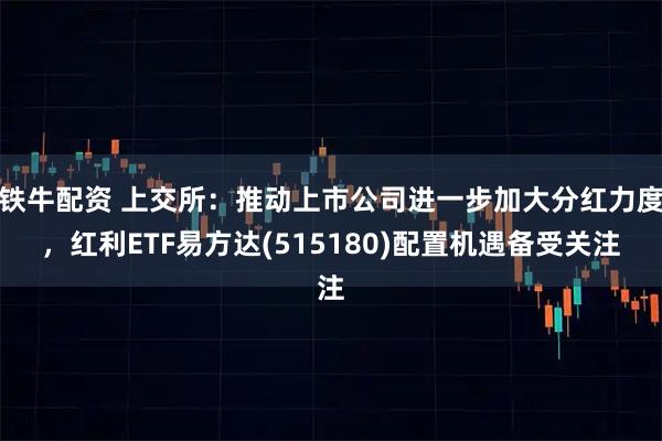 铁牛配资 上交所：推动上市公司进一步加大分红力度，红利ETF易方达(515180)配置机遇备受关注