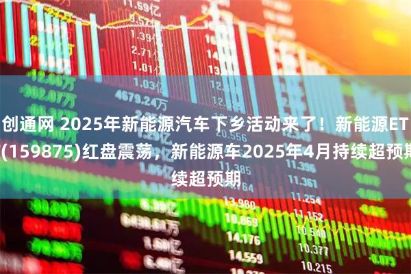 创通网 2025年新能源汽车下乡活动来了！新能源ETF(159875)红盘震荡，新能源车2025年4月持续超预期