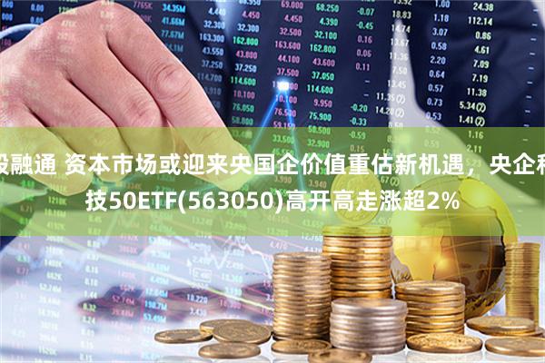 股融通 资本市场或迎来央国企价值重估新机遇，央企科技50ETF(563050)高开高走涨超2%