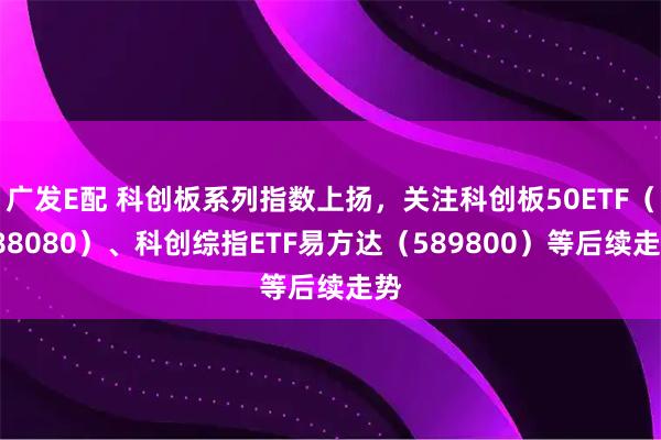 广发E配 科创板系列指数上扬，关注科创板50ETF（588080）、科创综指ETF易方达（589800）等后续走势