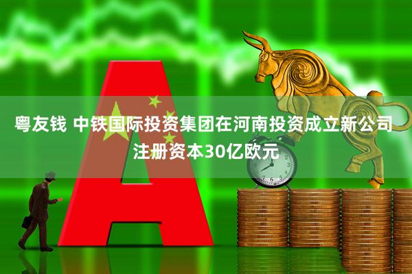 粤友钱 中铁国际投资集团在河南投资成立新公司 注册资本30亿欧元