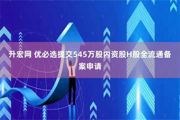 升宏网 优必选提交545万股内资股H股全流通备案申请