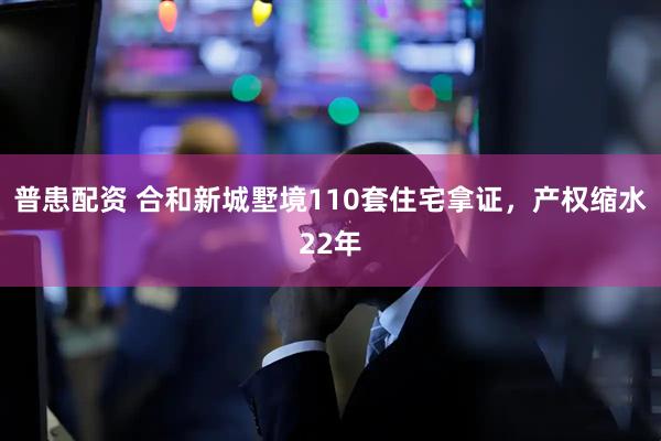 普患配资 合和新城墅境110套住宅拿证，产权缩水22年