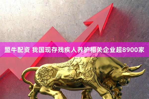 盟牛配资 我国现存残疾人养护相关企业超8900家
