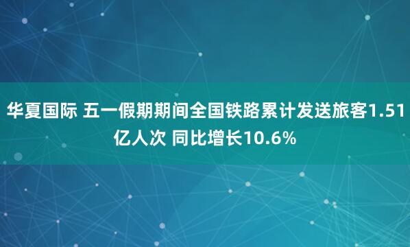 华夏国际 五一假期期间全国铁路累计发送旅客1.51亿人次 同比增长10.6%