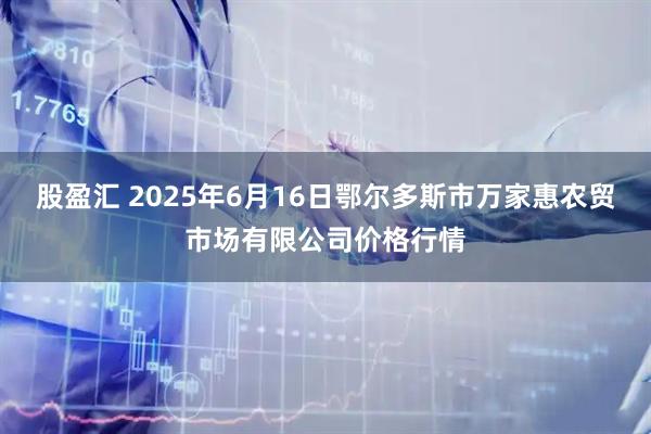 股盈汇 2025年6月16日鄂尔多斯市万家惠农贸市场有限公司价格行情