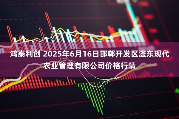 鸿泰利创 2025年6月16日邯郸开发区滏东现代农业管理有限公司价格行情