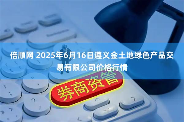 倍顺网 2025年6月16日遵义金土地绿色产品交易有限公司价格行情