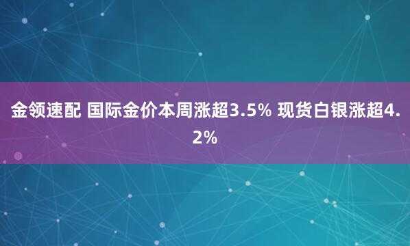 金领速配 国际金价本周涨超3.5% 现货白银涨超4.2%