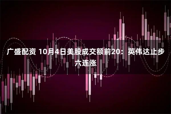 广盛配资 10月4日美股成交额前20：英伟达止步六连涨