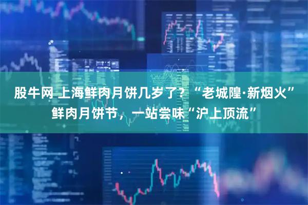 股牛网 上海鲜肉月饼几岁了？“老城隍·新烟火”鲜肉月饼节，一站尝味“沪上顶流”