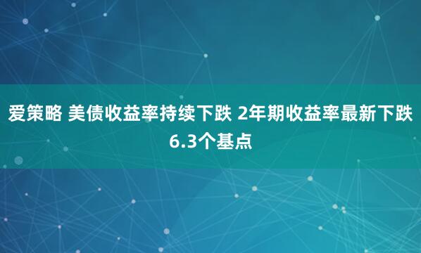 爱策略 美债收益率持续下跌 2年期收益率最新下跌6.3个基点