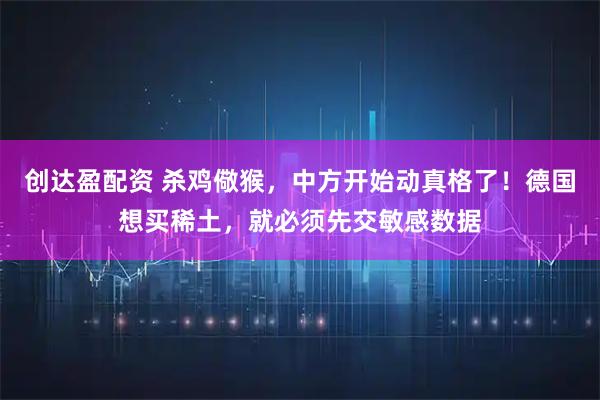 创达盈配资 杀鸡儆猴，中方开始动真格了！德国想买稀土，就必须先交敏感数据