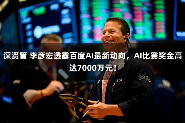 深资管 李彦宏透露百度AI最新动向，AI比赛奖金高达7000万元！
