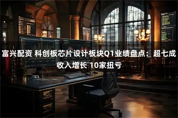 富兴配资 科创板芯片设计板块Q1业绩盘点：超七成收入增长 10家扭亏