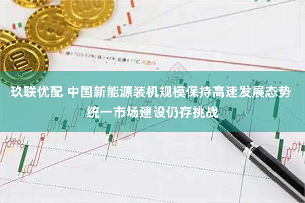 玖联优配 中国新能源装机规模保持高速发展态势 统一市场建设仍存挑战