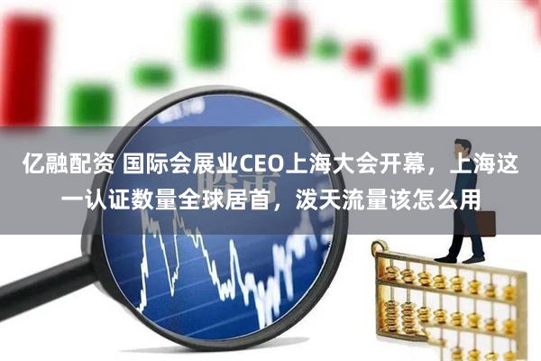 亿融配资 国际会展业CEO上海大会开幕，上海这一认证数量全球居首，泼天流量该怎么用