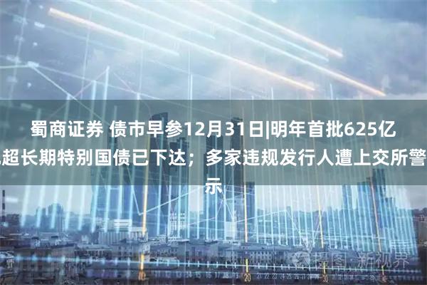 蜀商证券 债市早参12月31日|明年首批625亿元超长期特别国债已下达；多家违规发行人遭上交所警示