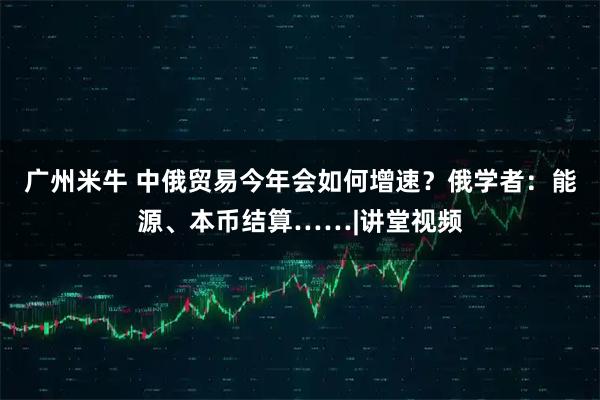 广州米牛 中俄贸易今年会如何增速？俄学者：能源、本币结算……|讲堂视频