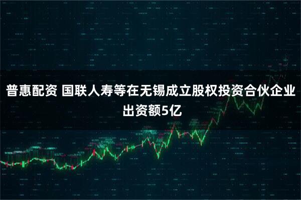 普惠配资 国联人寿等在无锡成立股权投资合伙企业 出资额5亿