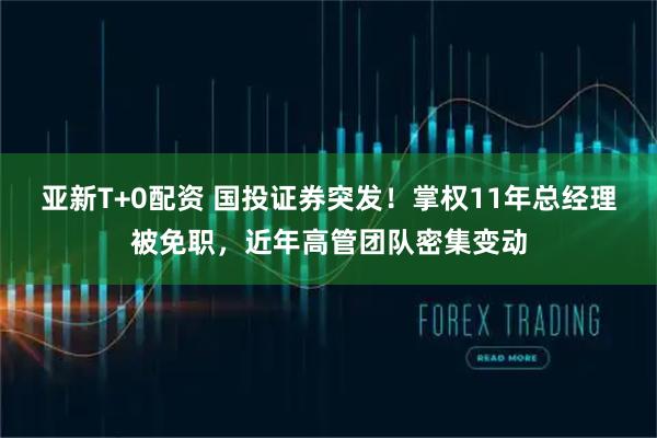 亚新T+0配资 国投证券突发！掌权11年总经理被免职，近年高管团队密集变动