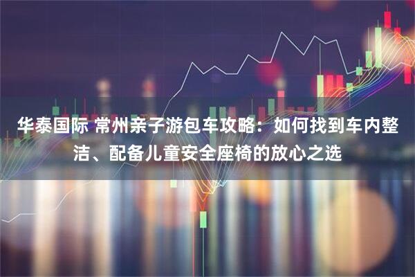 华泰国际 常州亲子游包车攻略：如何找到车内整洁、配备儿童安全座椅的放心之选