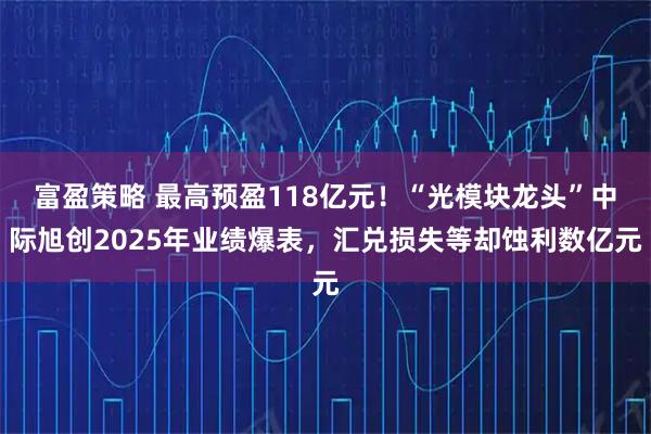 富盈策略 最高预盈118亿元！“光模块龙头”中际旭创2025年业绩爆表，汇兑损失等却蚀利数亿元