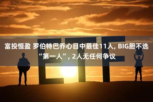 富投恒盈 罗伯特巴乔心目中最佳11人, BIG胆不选“第一人”, 2人无任何争议