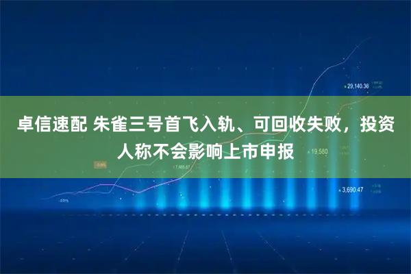 卓信速配 朱雀三号首飞入轨、可回收失败，投资人称不会影响上市申报
