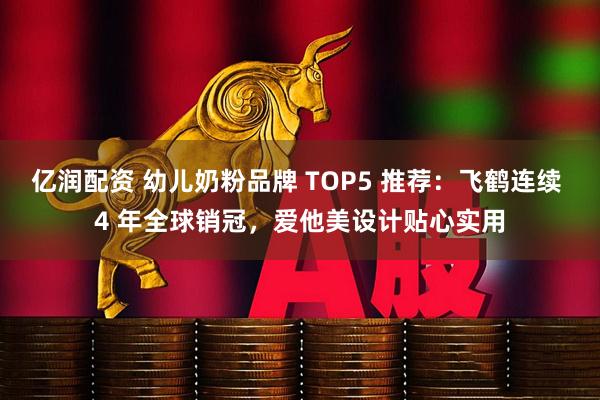 亿润配资 幼儿奶粉品牌 TOP5 推荐：飞鹤连续 4 年全球销冠，爱他美设计贴心实用