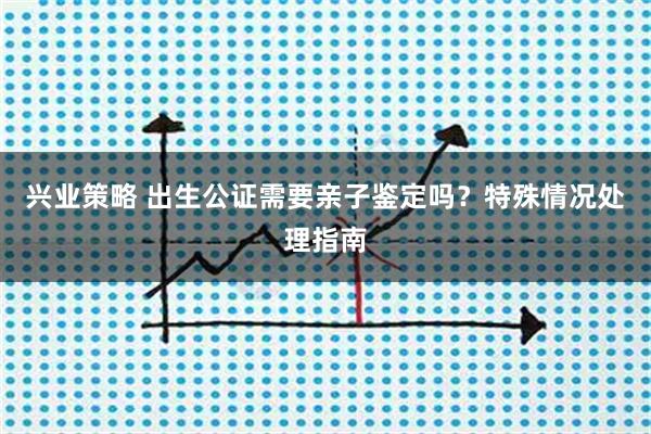 兴业策略 出生公证需要亲子鉴定吗？特殊情况处理指南