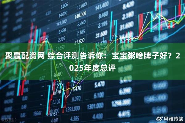 聚赢配资网 综合评测告诉你：宝宝粥啥牌子好？2025年度总评