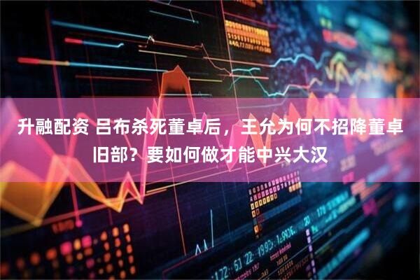 升融配资 吕布杀死董卓后，王允为何不招降董卓旧部？要如何做才能中兴大汉