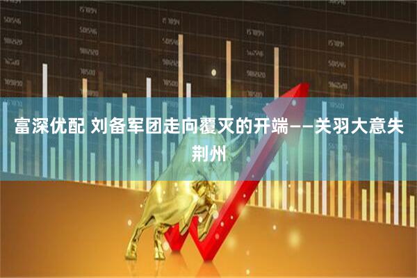 富深优配 刘备军团走向覆灭的开端——关羽大意失荆州