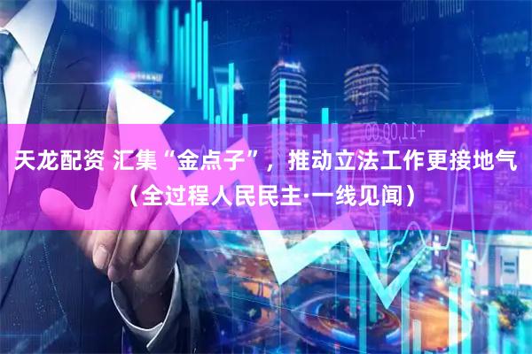 天龙配资 汇集“金点子”，推动立法工作更接地气（全过程人民民主·一线见闻）
